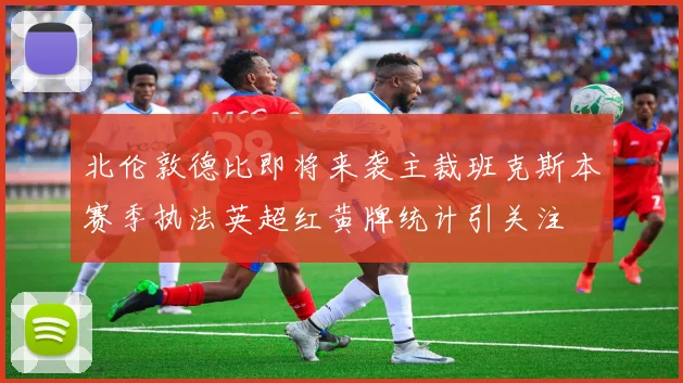 北伦敦德比即将来袭主裁班克斯本赛季执法英超红黄牌统计引关注