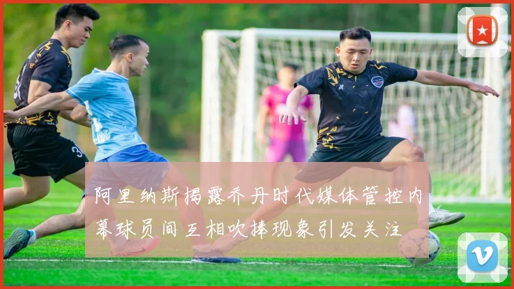 阿里纳斯揭露乔丹时代媒体管控内幕球员间互相吹捧现象引发关注