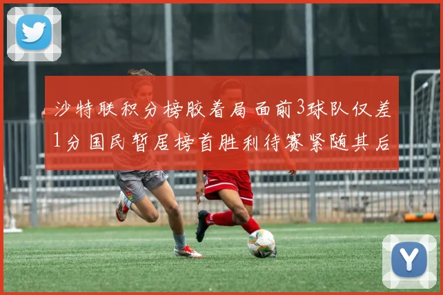 沙特联积分榜胶着局面前3球队仅差1分国民暂居榜首胜利待赛紧随其后