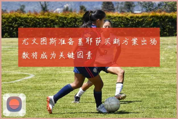 尤文图斯准备基耶萨买断方案出场数将成为关键因素