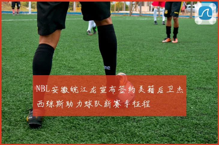 NBL安徽皖江龙宣布签约美籍后卫杰西琼斯助力球队新赛季征程