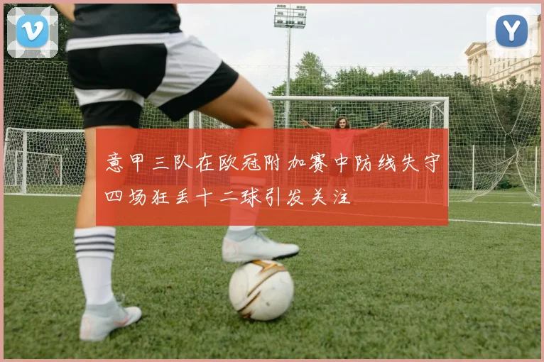 意甲三队在欧冠附加赛中防线失守四场狂丢十二球引发关注