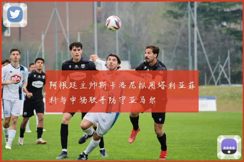 阿根廷主帅斯卡洛尼拟用塔利亚菲科与中场联手防守亚马尔