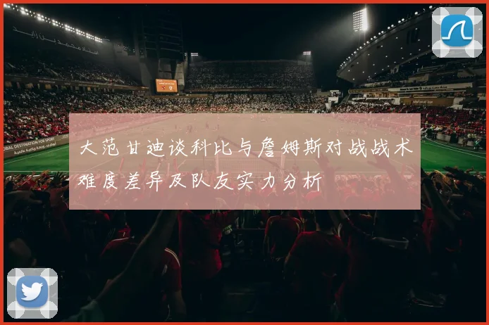 大范甘迪谈科比与詹姆斯对战战术难度差异及队友实力分析