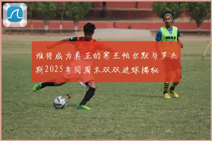 谁将成为真正的寒王帕尔默与罗杰斯2025年同周末双双进球揭秘