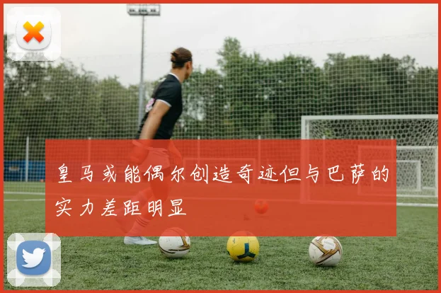 皇马或能偶尔创造奇迹但与巴萨的实力差距明显