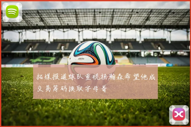 拓媒报道球队重视杨瀚森希望他成交易筹码换取字母哥