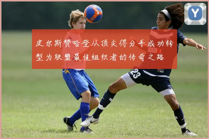 皮尔斯赞哈登从顶尖得分手成功转型为联盟最佳组织者的传奇之路