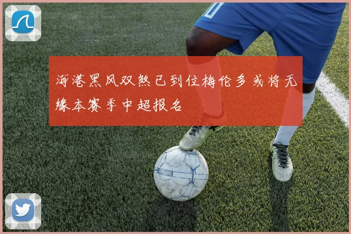 海港黑风双煞已到位梅伦多或将无缘本赛季中超报名