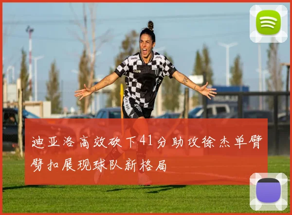 迪亚洛高效砍下41分助攻徐杰单臂劈扣展现球队新格局