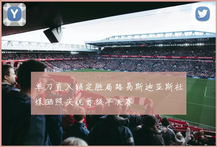 单刀直入锁定胜局路易斯迪亚斯社媒晒照庆祝晋级半决赛