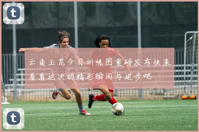云南玉昆今日训练图重磅发布快来看看这次的精彩瞬间与进步吧
