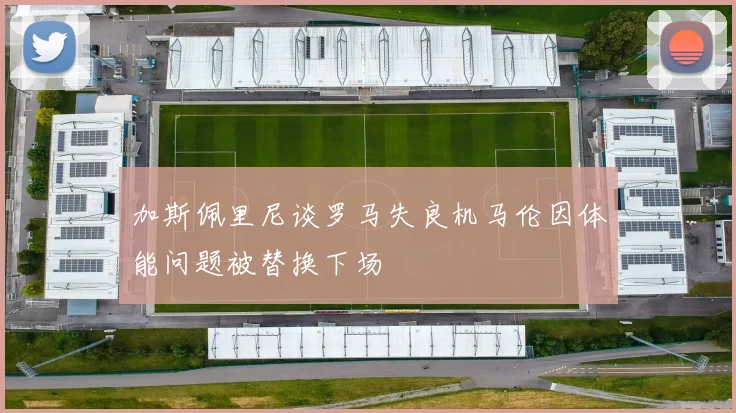 加斯佩里尼谈罗马失良机马伦因体能问题被替换下场