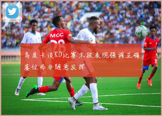 乌度卡谈KD比赛末段表现强调正确落位而非随意发挥