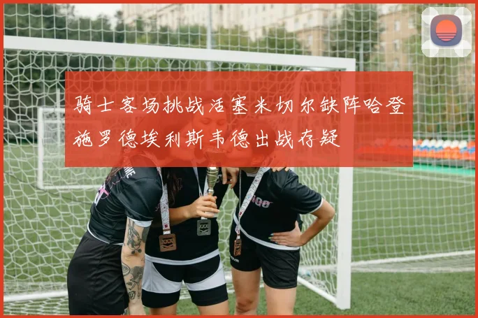 骑士客场挑战活塞米切尔缺阵哈登施罗德埃利斯韦德出战存疑