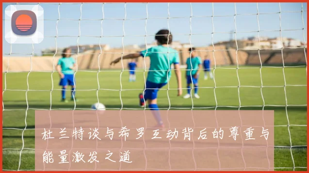 杜兰特谈与希罗互动背后的尊重与能量激发之道