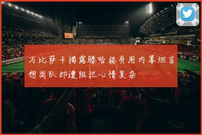 万比萨卡揭露滕哈赫弃用内幕坦言想离队却遭阻拦心情复杂