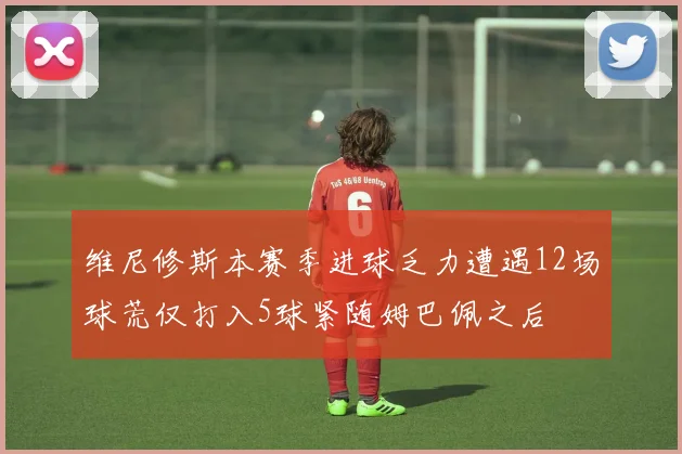 维尼修斯本赛季进球乏力遭遇12场球荒仅打入5球紧随姆巴佩之后