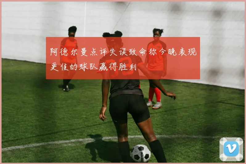 阿德尔曼点评失误致命称今晚表现更佳的球队赢得胜利
