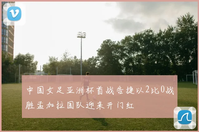 中国女足亚洲杯首战告捷以2比0战胜孟加拉国队迎来开门红