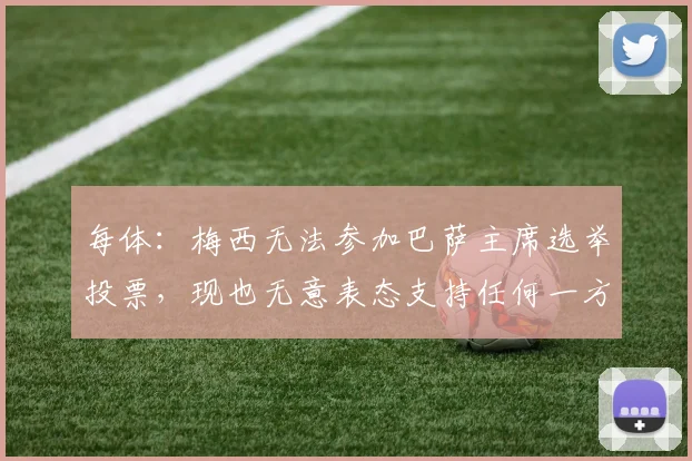 每体：梅西无法参加巴萨主席选举投票，现也无意表态支持任何一方