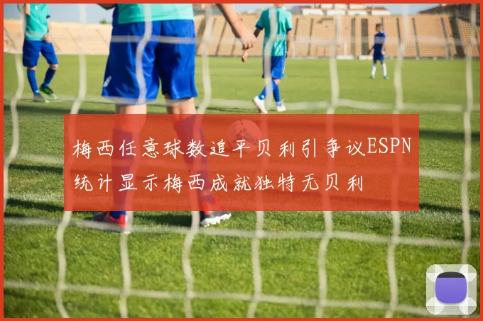 梅西任意球数追平贝利引争议ESPN统计显示梅西成就独特无贝利