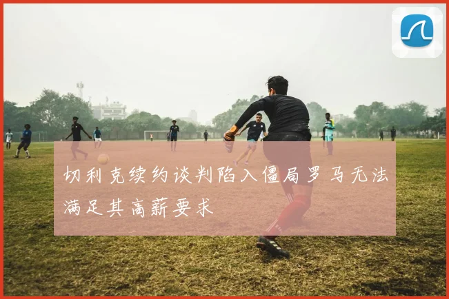 切利克续约谈判陷入僵局罗马无法满足其高薪要求