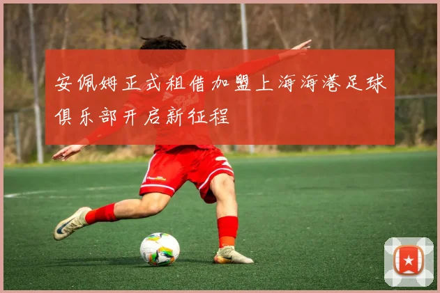 安佩姆正式租借加盟上海海港足球俱乐部开启新征程
