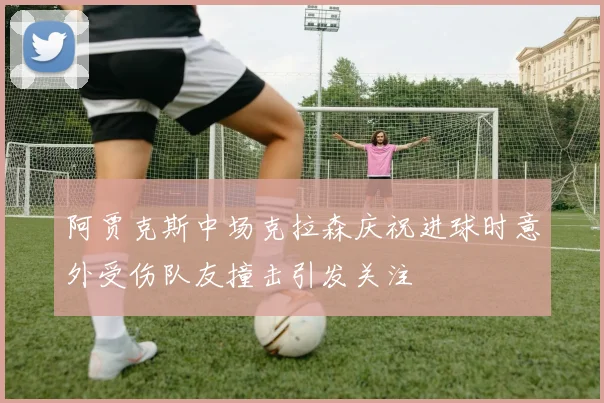 阿贾克斯中场克拉森庆祝进球时意外受伤队友撞击引发关注